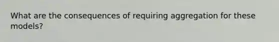 What are the consequences of requiring aggregation for these models?