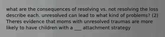 what are the consequences of resolving vs. not resolving the loss describe each. unresolved can lead to what kind of problems? (2) Theres evidence that moms with unresolved traumas are more likely to have children with a ___ attachment strategy