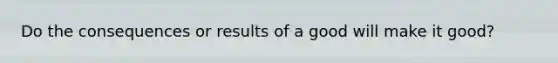 Do the consequences or results of a good will make it good?