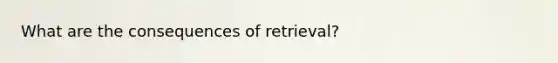 What are the consequences of retrieval?