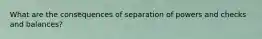 What are the consequences of separation of powers and checks and balances?