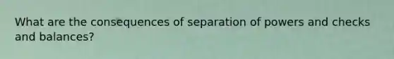 What are the consequences of separation of powers and checks and balances?