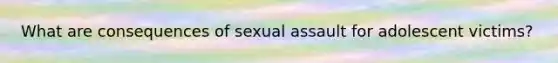 What are consequences of sexual assault for adolescent victims?