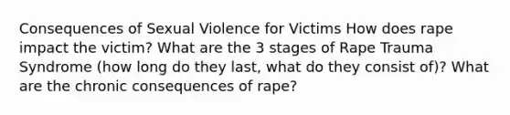 Consequences of Sexual Violence for Victims How does rape impact the victim? What are the 3 stages of Rape Trauma Syndrome (how long do they last, what do they consist of)? What are the chronic consequences of rape?