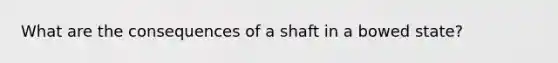 What are the consequences of a shaft in a bowed state?