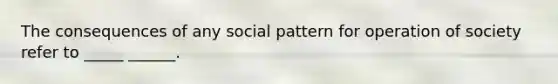 The consequences of any social pattern for operation of society refer to _____ ______.