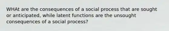 WHAt are the consequences of a social process that are sought or anticipated, while latent functions are the unsought consequences of a social process?