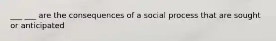 ___ ___ are the consequences of a social process that are sought or anticipated