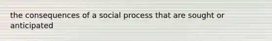 the consequences of a social process that are sought or anticipated