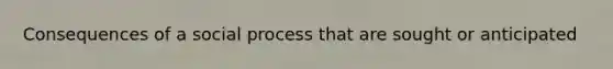 Consequences of a social process that are sought or anticipated