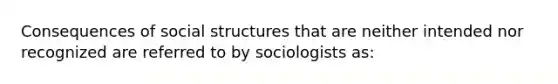 Consequences of social structures that are neither intended nor recognized are referred to by sociologists as: