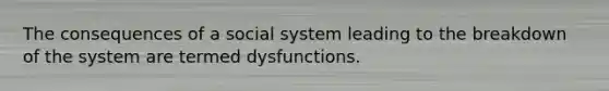 The consequences of a social system leading to the breakdown of the system are termed dysfunctions.