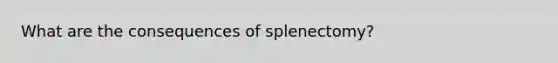 What are the consequences of splenectomy?