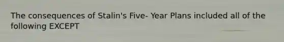 The consequences of Stalin's Five- Year Plans included all of the following EXCEPT