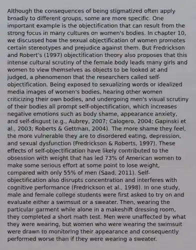 Although the consequences of being stigmatized often apply broadly to different groups, some are more specific. One important example is the objectification that can result from the strong focus in many cultures on women's bodies. In chapter 10, we discussed how the sexual objectification of women promotes certain stereotypes and prejudice against them. But Fredrickson and Robert's (1997) objectification theory also proposes that this intense cultural scrutiny of the female body leads many girls and women to view themselves as objects to be looked at and judged, a phenomenon that the researchers called self-objectification. Being exposed to sexualizing words or idealized media images of women's bodies, hearing other women criticizing their own bodies, and undergoing men's visual scrutiny of their bodies all prompt self-objectification, which increases negative emotions such as body shame, appearance anxiety, and self-disgust (e.g., Aubrey, 2007; Calogero, 2004; Gapinski et al., 2003; Roberts & Gettman, 2004). The more shame they feel, the more vulnerable they are to disordered eating, depression, and sexual dysfunction (Fredrickson & Roberts, 1997). These effects of self-objectification have likely contributed to the obsession with weight that has led 73% of American women to make some serious effort at some point to lose weight, compared with only 55% of men (Saad, 2011). Self-objectification also disrupts concentration and interferes with cognitive performance (Fredrickson et al., 1998). In one study, male and female college students were first asked to try on and evaluate either a swimsuit or a sweater. Then, wearing the particular garment while alone in a makeshift dressing room, they completed a short math test. Men were unaffected by what they were wearing, but women who were wearing the swimsuit were drawn to monitoring their appearance and consequently performed worse than if they were wearing a sweater.