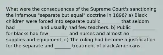 What were the consequences of the Supreme Court's sanctioning the infamous "separate but equal" doctrine in 1896? a) Black children were forced into separate public ________ that seldom had __________ and usually had few teachers. b) Public __________ for blacks had few ________ and nurses and almost no ________ supplies and equipment. c) The ruling had become a justification for the separate and _______ treatment of black Americans.