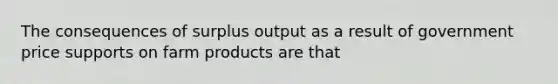 The consequences of surplus output as a result of government price supports on farm products are that