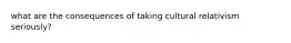 what are the consequences of taking cultural relativism seriously?