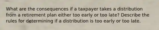 What are the consequences if a taxpayer takes a distribution from a retirement plan either too early or too late? Describe the rules for determining if a distribution is too early or too late.