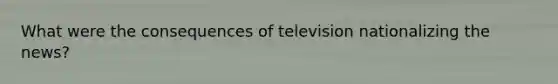 What were the consequences of television nationalizing the news?