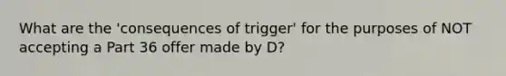 What are the 'consequences of trigger' for the purposes of NOT accepting a Part 36 offer made by D?