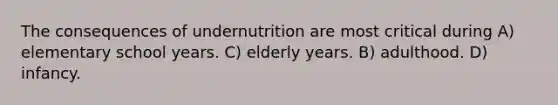 The consequences of undernutrition are most critical during A) elementary school years. C) elderly years. B) adulthood. D) infancy.