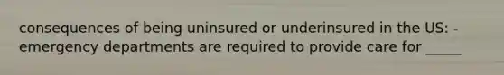 consequences of being uninsured or underinsured in the US: - emergency departments are required to provide care for _____