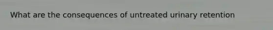 What are the consequences of untreated urinary retention