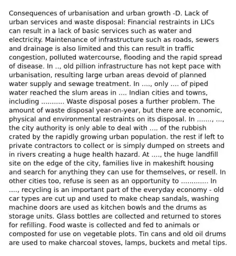 Consequences of urbanisation and urban growth -D. Lack of urban services and waste disposal: Financial restraints in LICs can result in a lack of basic services such as water and electricity. Maintenance of infrastructure such as roads, sewers and drainage is also limited and this can result in traffic congestion, polluted watercourse, flooding and the rapid spread of disease. In .., old pillion infrastructure has not kept pace with urbanisation, resulting large urban areas devoid of planned water supply and sewage treatment. In ...., only .... of piped water reached the slum areas in .... Indian cities and towns, including ........... Waste disposal poses a further problem. The amount of waste disposal year-on-year, but there are economic, physical and environmental restraints on its disposal. In ......., ..., the city authority is only able to deal with .... of the rubbish crated by the rapidly growing urban population. the rest if left to private contractors to collect or is simply dumped on streets and in rivers creating a huge health hazard. At ...., the huge landfill site on the edge of the city, families live in makeshift housing and search for anything they can use for themselves, or resell. In other cities too, refuse is seen as an opportunity to ............. In ...., recycling is an important part of the everyday economy - old car types are cut up and used to make cheap sandals, washing machine doors are used as kitchen bowls and the drums as storage units. Glass bottles are collected and returned to stores for refilling. Food waste is collected and fed to animals or composted for use on vegetable plots. Tin cans and old oil drums are used to make charcoal stoves, lamps, buckets and metal tips.