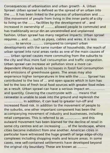 Consequences of urbanisation and urban growth - A. Urban Sprawl: Urban sprawl is defined as the spread of an urban into the ..... It has been linked to the process of urbanisation and ...... (the movement of people from living in the inner parts of a city to living on the ......, facilities by the development of .. and increased in ownership of ........, allowed people to commute) and has traditionally occur din an uncontrolled and unplanned fashion. Urban sprawl has many negative impacts: Urban sprawl requires ... and .... such as pipes, cables and wires. It is less ........... to service ........... compared to compact urban developments with the same number of households. the reach of urban sprawl into rural areas ranks as one of the main causes of ...... Urban sprawl causes more commuting from the suburbs to the city and thus more fuel consumption and traffic congestion. Urban sprawl can increase air pollution since a more car-dependent lifestyle leads to increases in fossil fuel consumption and emissions of greenhouse gases. The areas may also experience higher temperatures in line with the ........ Sprawl has contributed to the loss of ... and open spaces which in turn has led to the loss of fresh local food sources with greater food miles as a result. Urban sprawl can have a serious impact on................ and quantity. Covering the countryside with ..... means that rainwater is unable to soak into the ground and replenish the ................... In addition, it can lead to greater run-off and increased flood risk. In addition to the movement of people to the suburbs, one other important component has been the accompanying movement of industry and businesses, including retail companies. This is referred to as ................. and this outward movement has been blamed for the decline of retail in some city centres and an increasing ...... of the landscape, where cities become indistinct from one another. American cities in particular have witnessed the huge growth of large edge-of-city complexes including shopping malls and leisure areas. In some cases, new self-contained settlements have developed beyond the original city boundary. These are known as ..........