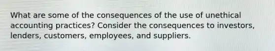 What are some of the consequences of the use of unethical accounting practices? Consider the consequences to investors, lenders, customers, employees, and suppliers.