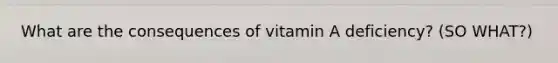 What are the consequences of vitamin A deficiency? (SO WHAT?)