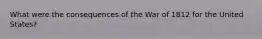 What were the consequences of the War of 1812 for the United States?