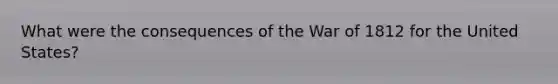 What were the consequences of the War of 1812 for the United States?