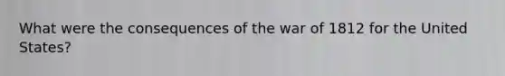 What were the consequences of the war of 1812 for the United States?