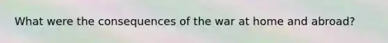 What were the consequences of the war at home and abroad?