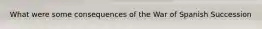What were some consequences of the War of Spanish Succession