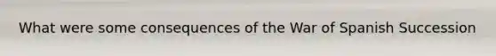 What were some consequences of the War of Spanish Succession