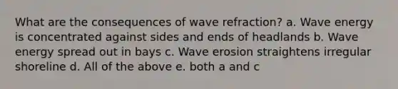 What are the consequences of wave refraction? a. Wave energy is concentrated against sides and ends of headlands b. Wave energy spread out in bays c. Wave erosion straightens irregular shoreline d. All of the above e. both a and c