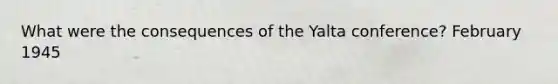 What were the consequences of the Yalta conference? February 1945