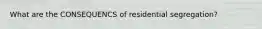 What are the CONSEQUENCS of residential segregation?