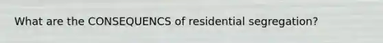 What are the CONSEQUENCS of residential segregation?