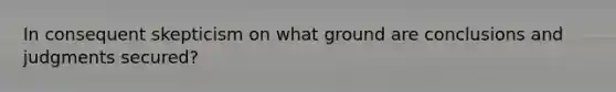 In consequent skepticism on what ground are conclusions and judgments secured?