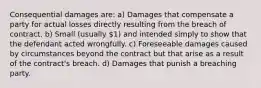 Consequential damages are: a) Damages that compensate a party for actual losses directly resulting from the breach of contract. b) Small (usually 1) and intended simply to show that the defendant acted wrongfully. c) Foreseeable damages caused by circumstances beyond the contract but that arise as a result of the contract's breach. d) Damages that punish a breaching party.