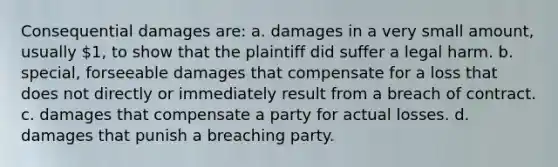 Consequential damages are: a. damages in a very small amount, usually 1, to show that the plaintiff did suffer a legal harm. b. special, forseeable damages that compensate for a loss that does not directly or immediately result from a breach of contract. c. damages that compensate a party for actual losses. d. damages that punish a breaching party.