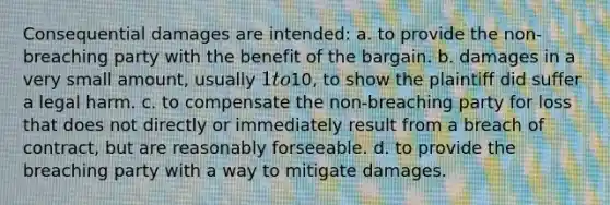 Consequential damages are intended: a. to provide the non-breaching party with the benefit of the bargain. b. damages in a very small amount, usually 1 to10, to show the plaintiff did suffer a legal harm. c. to compensate the non-breaching party for loss that does not directly or immediately result from a breach of contract, but are reasonably forseeable. d. to provide the breaching party with a way to mitigate damages.