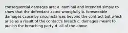 consequential damages are: a. nominal and intended simply to show that the defendant acted wrongfully b. foreseeable damages cause by circumstances beyond the contract but which arise as a result of the contact's breach c. damages meant to punish the breaching party d. all of the above