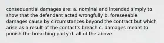 consequential damages are: a. nominal and intended simply to show that the defendant acted wrongfully b. foreseeable damages cause by circumstances beyond the contract but which arise as a result of the contact's breach c. damages meant to punish the breaching party d. all of the above