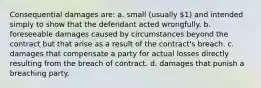 Consequential damages are: a. small (usually 1) and intended simply to show that the defendant acted wrongfully. b. foreseeable damages caused by circumstances beyond the contract but that arise as a result of the contract's breach. c. damages that compensate a party for actual losses directly resulting from the breach of contract. d. damages that punish a breaching party.