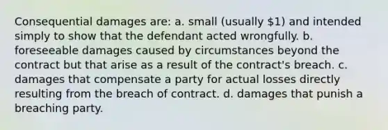 Consequential damages are: a. small (usually 1) and intended simply to show that the defendant acted wrongfully. b. foreseeable damages caused by circumstances beyond the contract but that arise as a result of the contract's breach. c. damages that compensate a party for actual losses directly resulting from the breach of contract. d. damages that punish a breaching party.